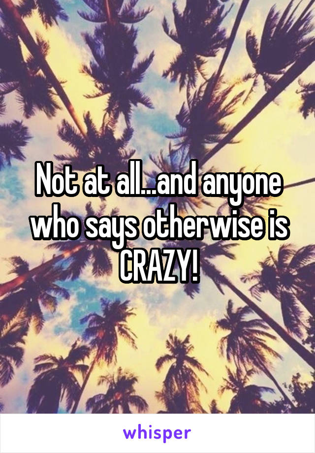 Not at all...and anyone who says otherwise is CRAZY!