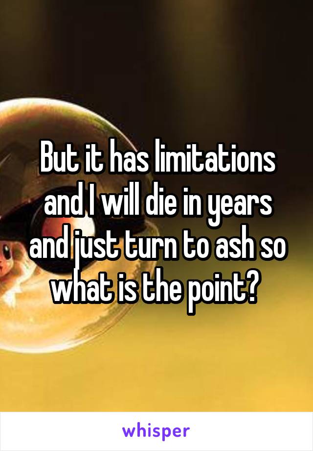 But it has limitations and I will die in years and just turn to ash so what is the point? 