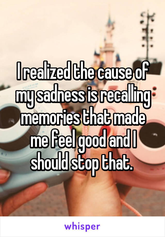I realized the cause of my sadness is recalling memories that made me feel good and I should stop that. 