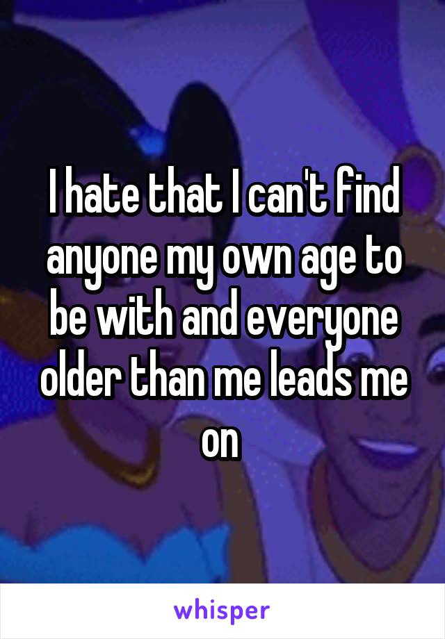 I hate that I can't find anyone my own age to be with and everyone older than me leads me on 