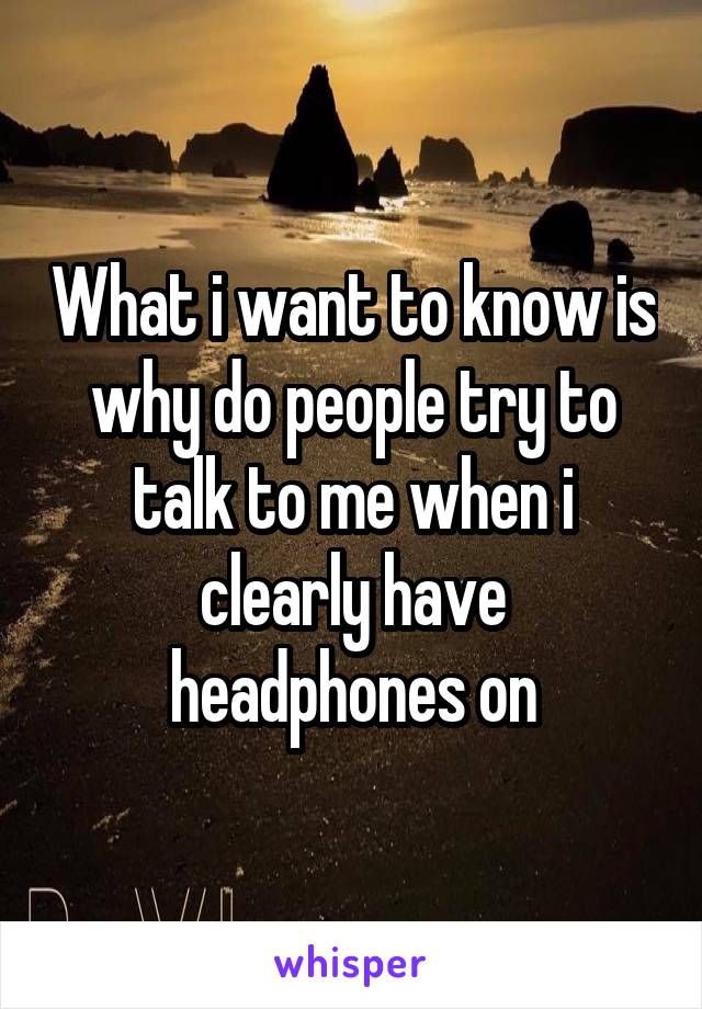 What i want to know is why do people try to talk to me when i clearly have headphones on