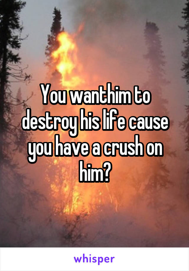 You wanthim to destroy his life cause you have a crush on him?