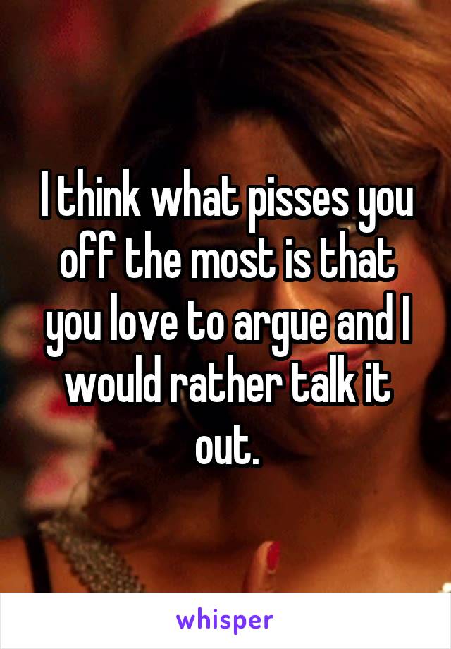 I think what pisses you off the most is that you love to argue and I would rather talk it out.