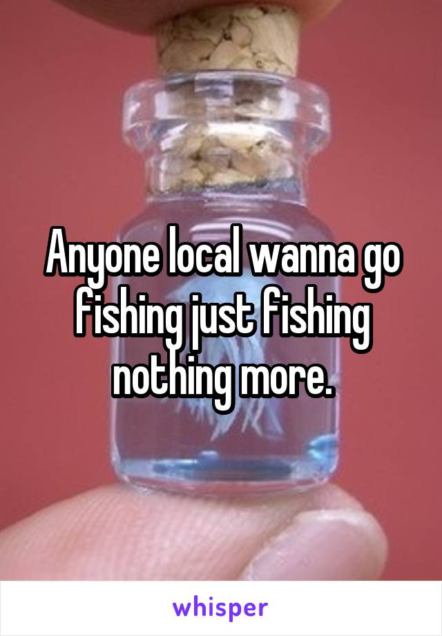 Anyone local wanna go fishing just fishing nothing more.