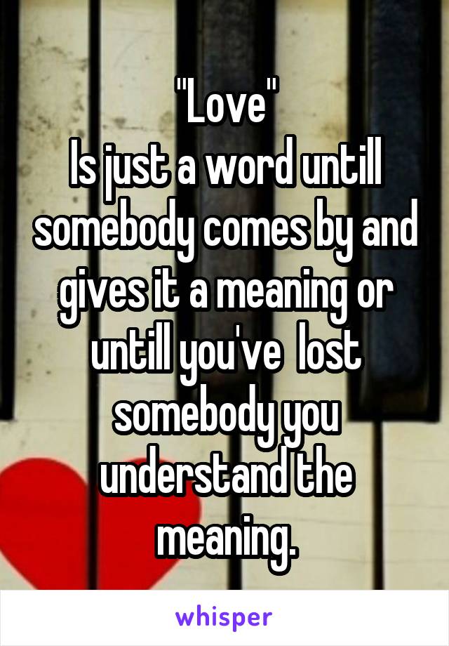 "Love"
Is just a word untill somebody comes by and gives it a meaning or untill you've  lost somebody you understand the meaning.