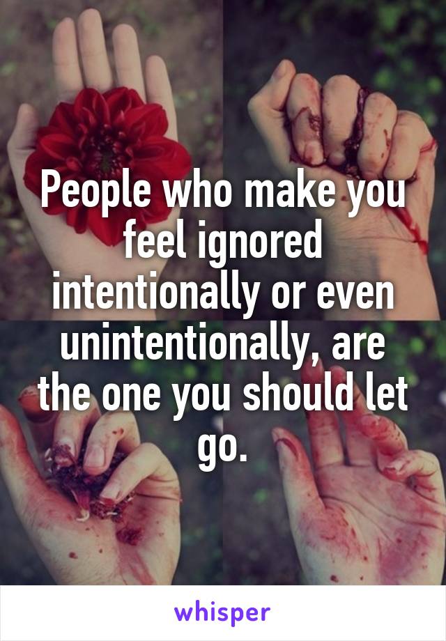 People who make you feel ignored intentionally or even unintentionally, are the one you should let go.