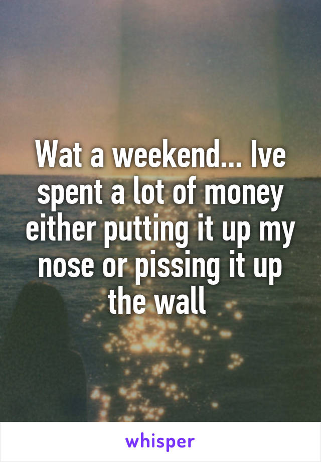 Wat a weekend... Ive spent a lot of money either putting it up my nose or pissing it up the wall 