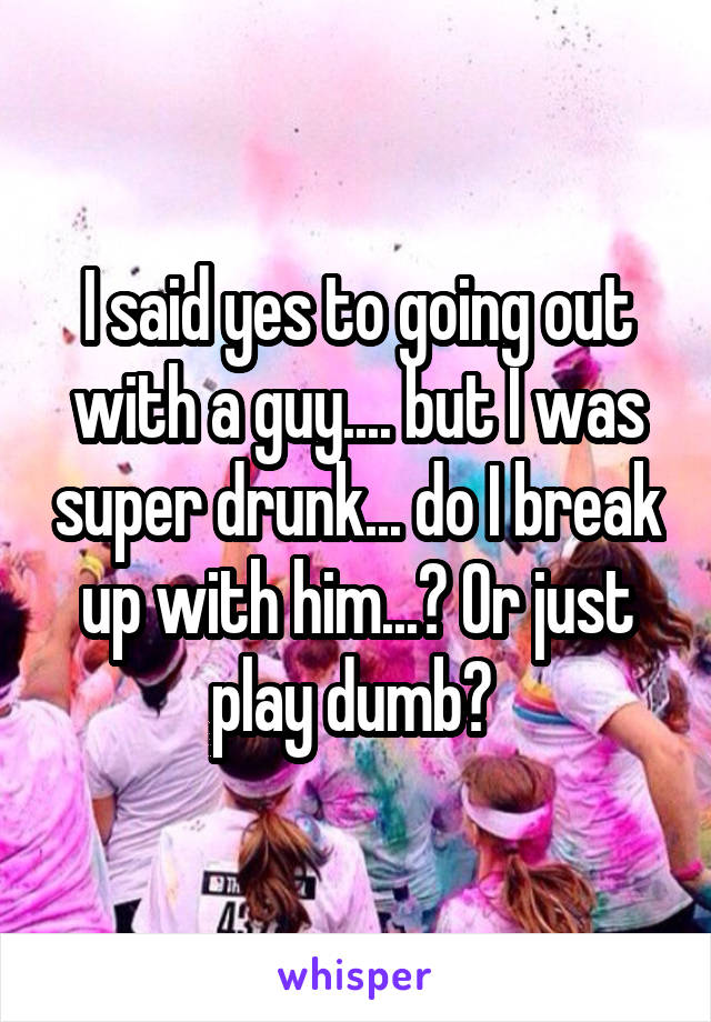 I said yes to going out with a guy.... but I was super drunk... do I break up with him...? Or just play dumb? 