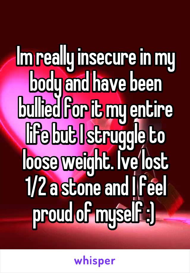 Im really insecure in my body and have been bullied for it my entire life but I struggle to loose weight. Ive lost 1/2 a stone and I feel proud of myself :) 