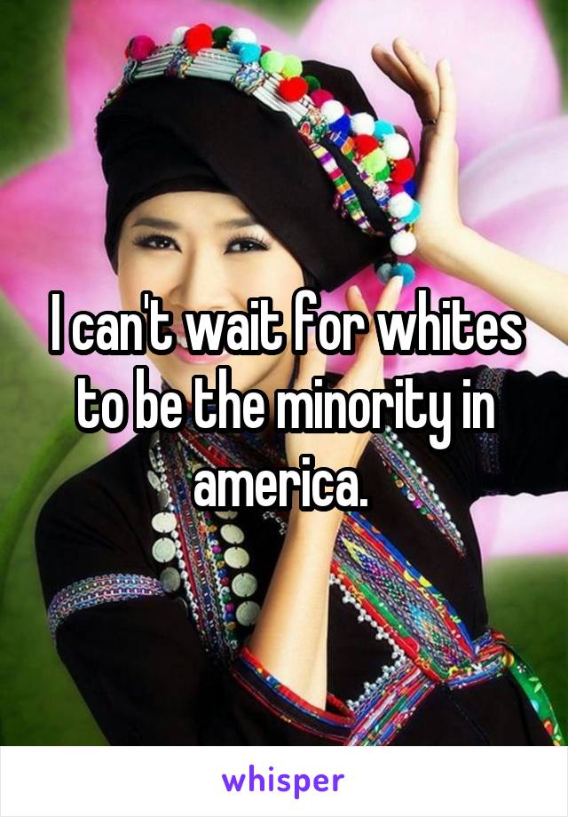 I can't wait for whites to be the minority in america. 