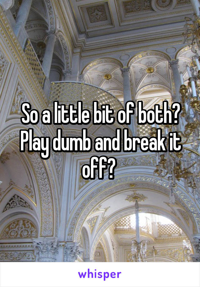 So a little bit of both? Play dumb and break it off? 