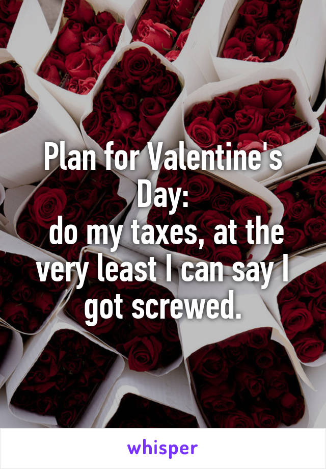Plan for Valentine's Day:
 do my taxes, at the very least I can say I got screwed.