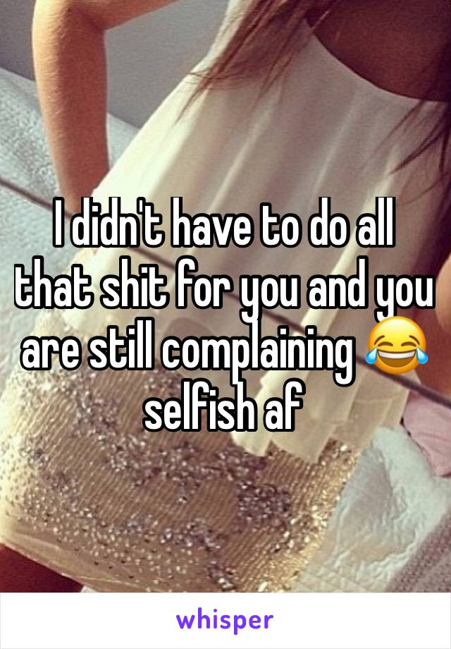 I didn't have to do all that shit for you and you are still complaining 😂 selfish af 