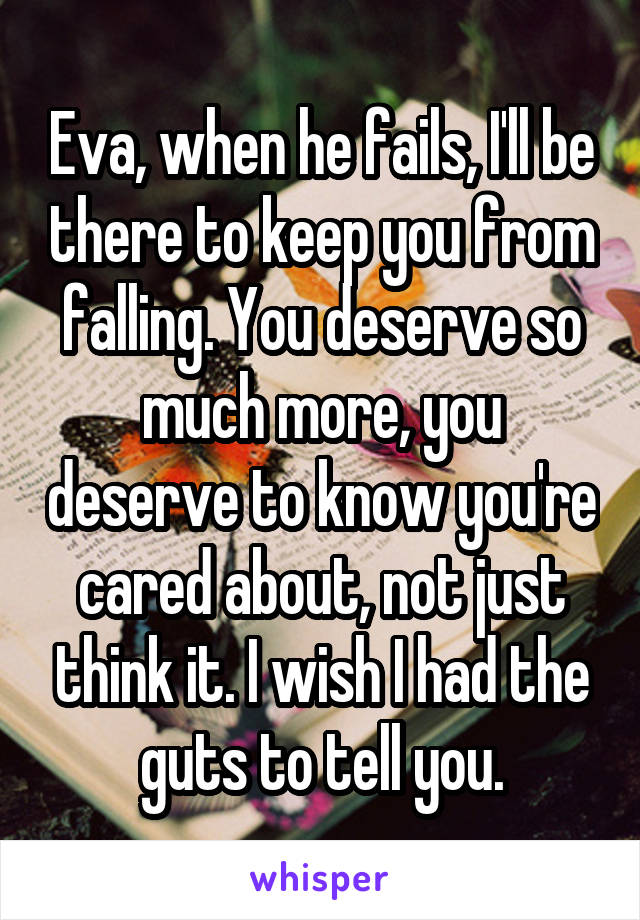 Eva, when he fails, I'll be there to keep you from falling. You deserve so much more, you deserve to know you're cared about, not just think it. I wish I had the guts to tell you.