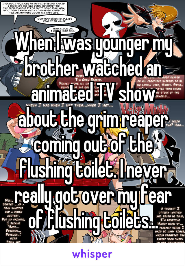 When I was younger my brother watched an animated TV show about the grim reaper coming out of the flushing toilet. I never really got over my fear of flushing toilets...