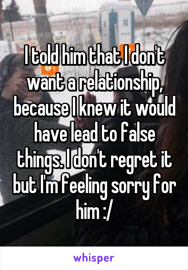 I told him that I don't want a relationship, because I knew it would have lead to false things. I don't regret it but I'm feeling sorry for him :/