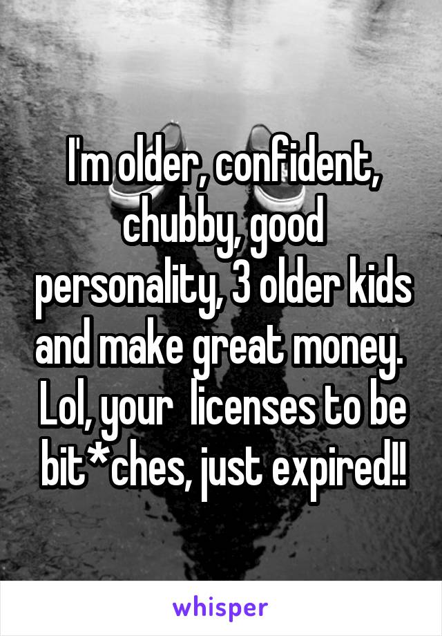 I'm older, confident, chubby, good personality, 3 older kids and make great money.  Lol, your  licenses to be bit*ches, just expired!!