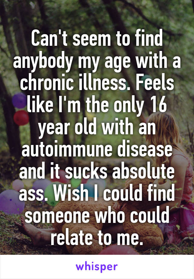 Can't seem to find anybody my age with a chronic illness. Feels like I'm the only 16 year old with an autoimmune disease and it sucks absolute ass. Wish I could find someone who could relate to me.