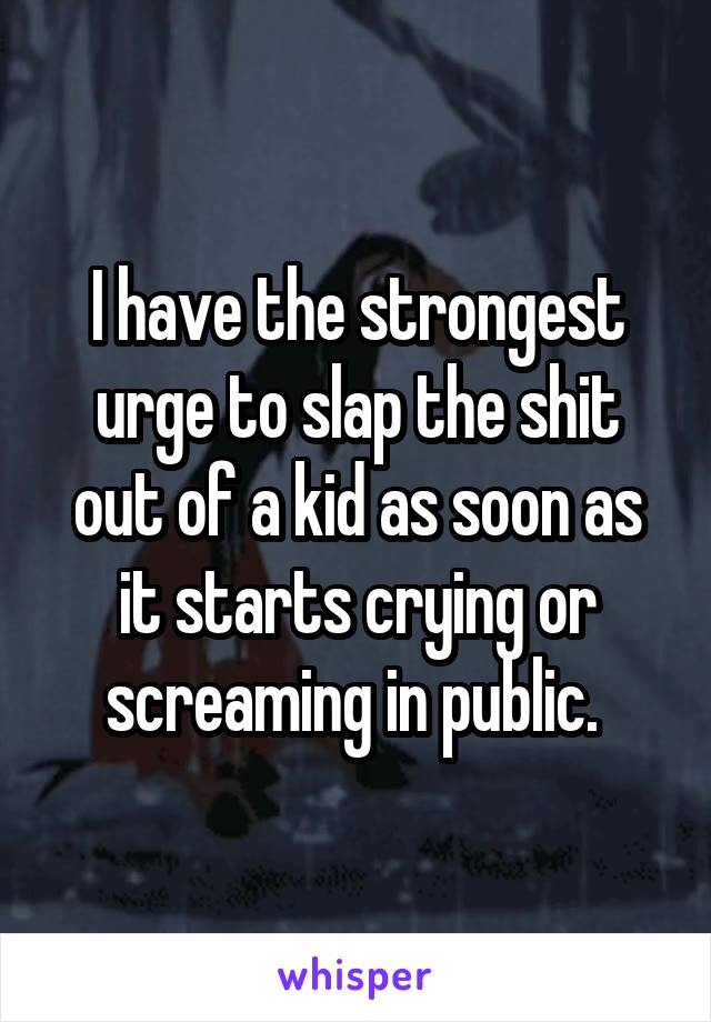 I have the strongest urge to slap the shit out of a kid as soon as it starts crying or screaming in public. 