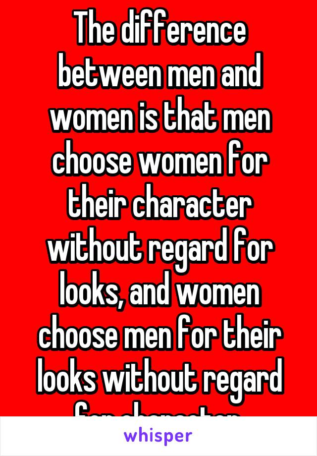 The difference between men and women is that men choose women for their character without regard for looks, and women choose men for their looks without regard for character.