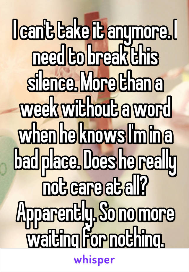 I can't take it anymore. I need to break this silence. More than a week without a word when he knows I'm in a bad place. Does he really not care at all? Apparently. So no more waiting for nothing.