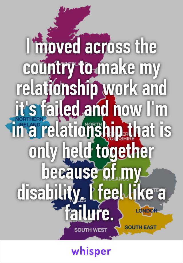 I moved across the country to make my relationship work and it's failed and now I'm in a relationship that is only held together because of my disability. I feel like a failure. 
