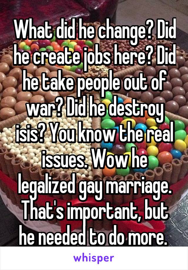 What did he change? Did he create jobs here? Did he take people out of war? Did he destroy isis? You know the real issues. Wow he legalized gay marriage. That's important, but he needed to do more. 