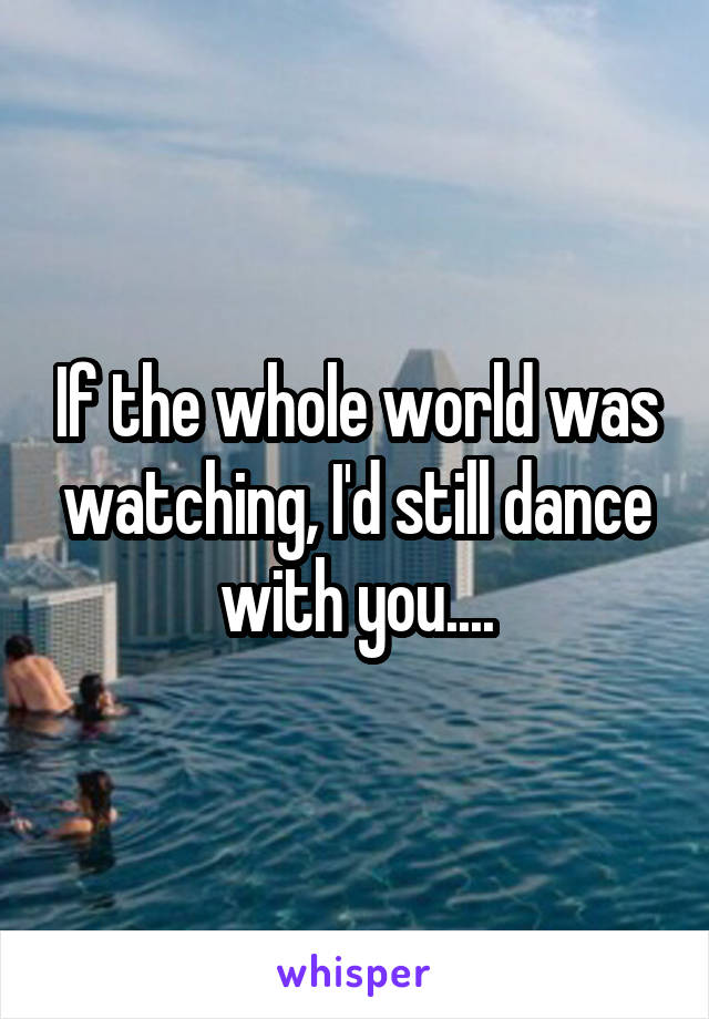 If the whole world was watching, I'd still dance with you....