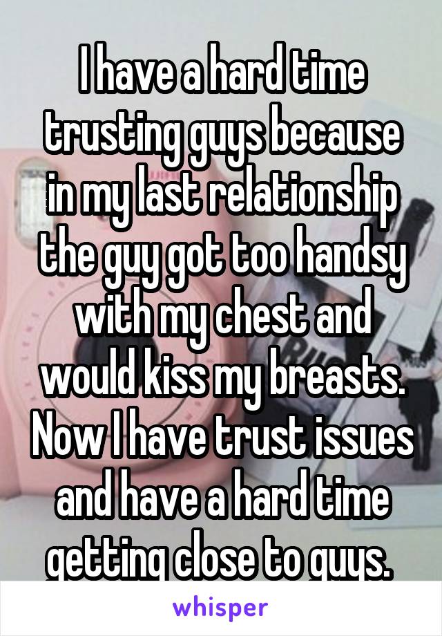 I have a hard time trusting guys because in my last relationship the guy got too handsy with my chest and would kiss my breasts. Now I have trust issues and have a hard time getting close to guys. 