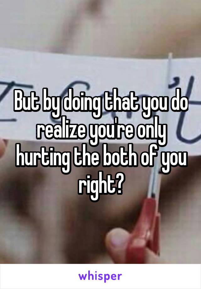 But by doing that you do realize you're only hurting the both of you right?