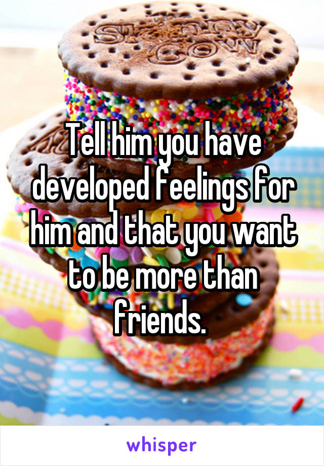 Tell him you have developed feelings for him and that you want to be more than friends. 