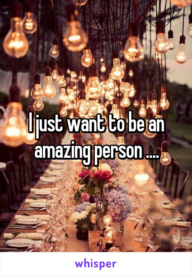 I just want to be an amazing person ....