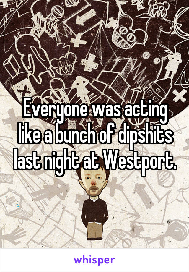 Everyone was acting like a bunch of dipshits last night at Westport.