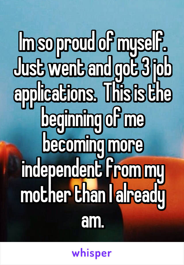 Im so proud of myself. Just went and got 3 job applications.  This is the beginning of me becoming more independent from my mother than I already am.