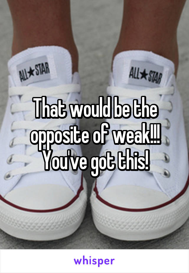 That would be the opposite of weak!!! You've got this!
