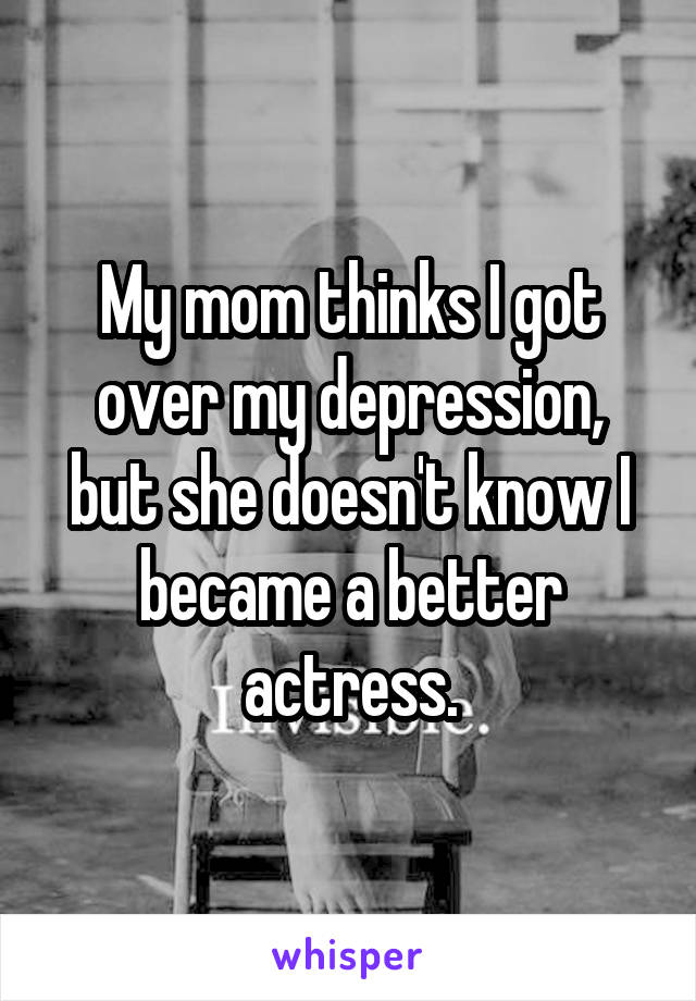 My mom thinks I got over my depression, but she doesn't know I became a better actress.