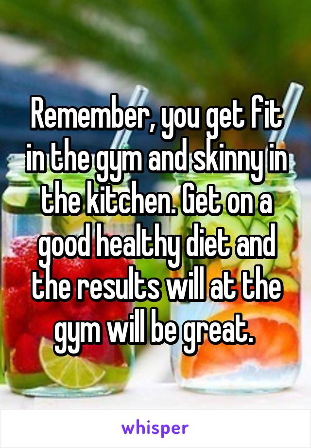 Remember, you get fit in the gym and skinny in the kitchen. Get on a good healthy diet and the results will at the gym will be great. 