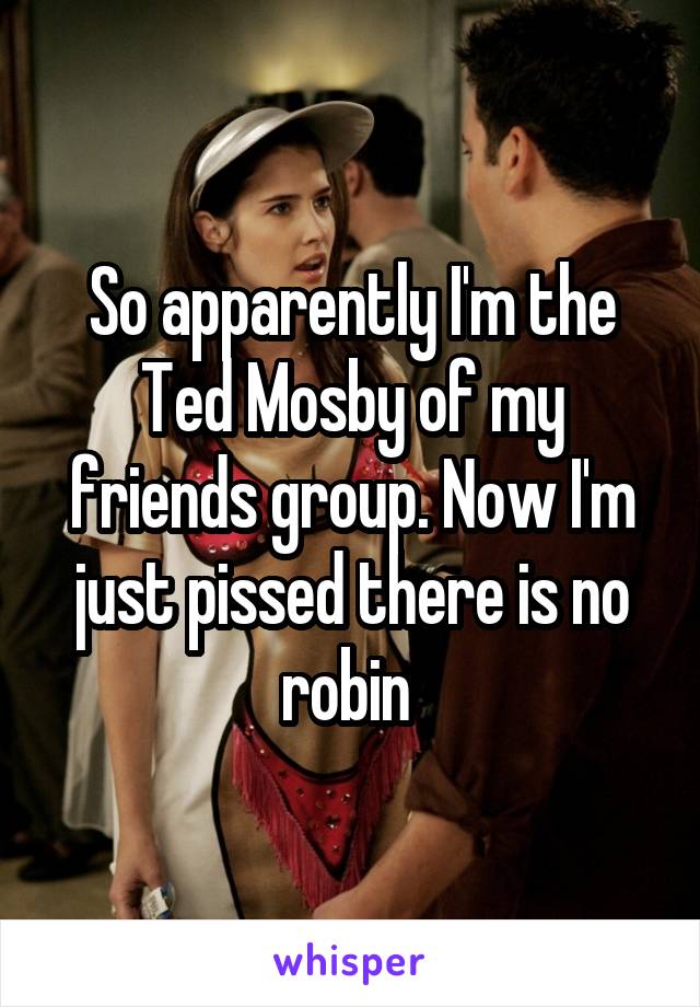So apparently I'm the Ted Mosby of my friends group. Now I'm just pissed there is no robin 