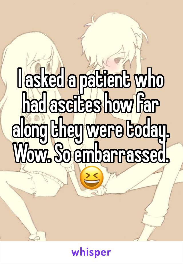 I asked a patient who had ascites how far along they were today. Wow. So embarrassed. 😆