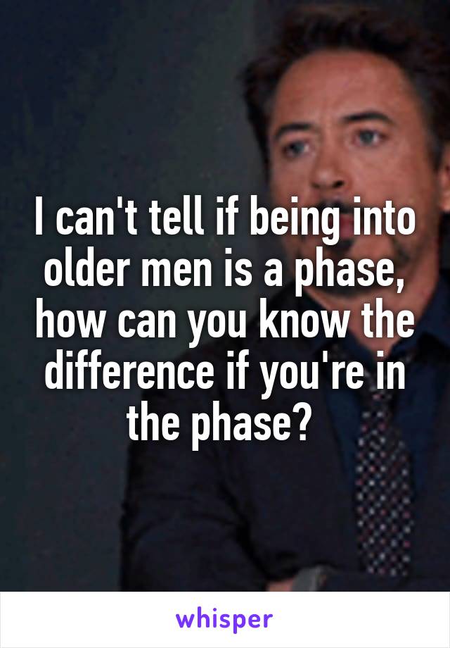 I can't tell if being into older men is a phase, how can you know the difference if you're in the phase? 
