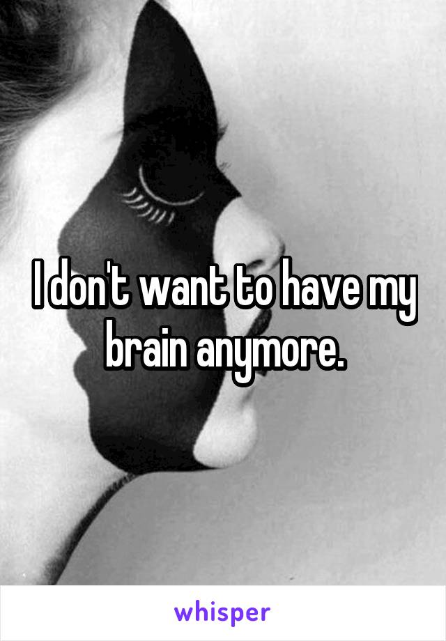 I don't want to have my brain anymore.