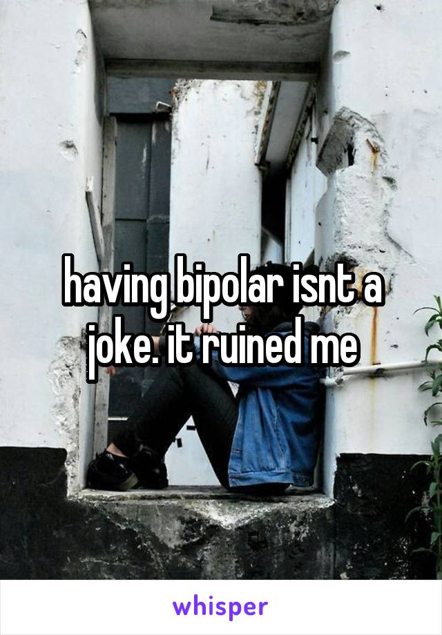 having bipolar isnt a joke. it ruined me