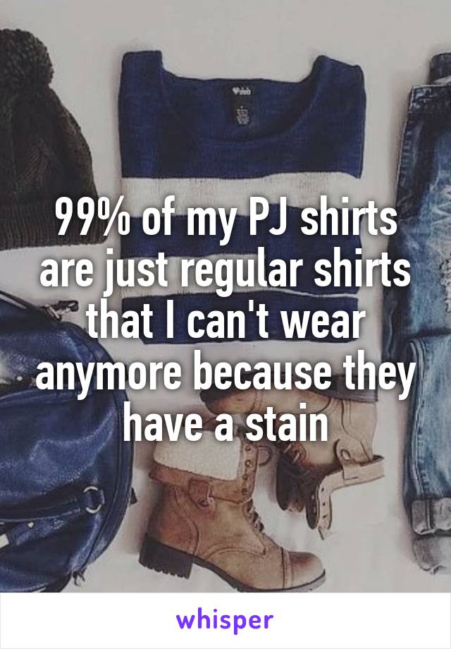99% of my PJ shirts are just regular shirts that I can't wear anymore because they have a stain