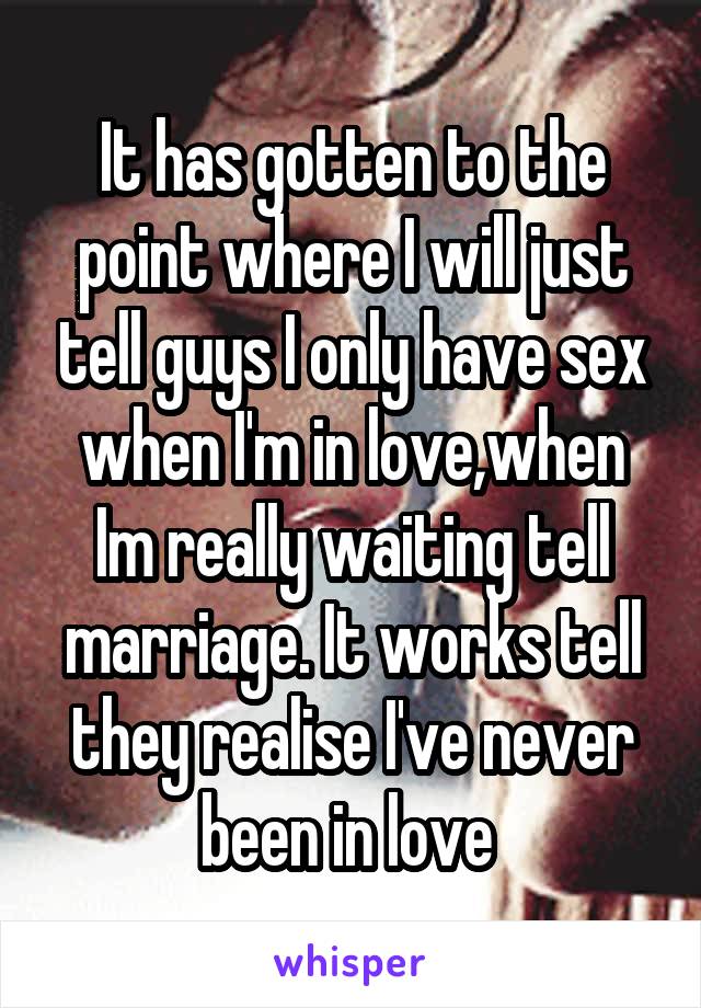 It has gotten to the point where I will just tell guys I only have sex when I'm in love,when
Im really waiting tell marriage. It works tell they realise I've never been in love 