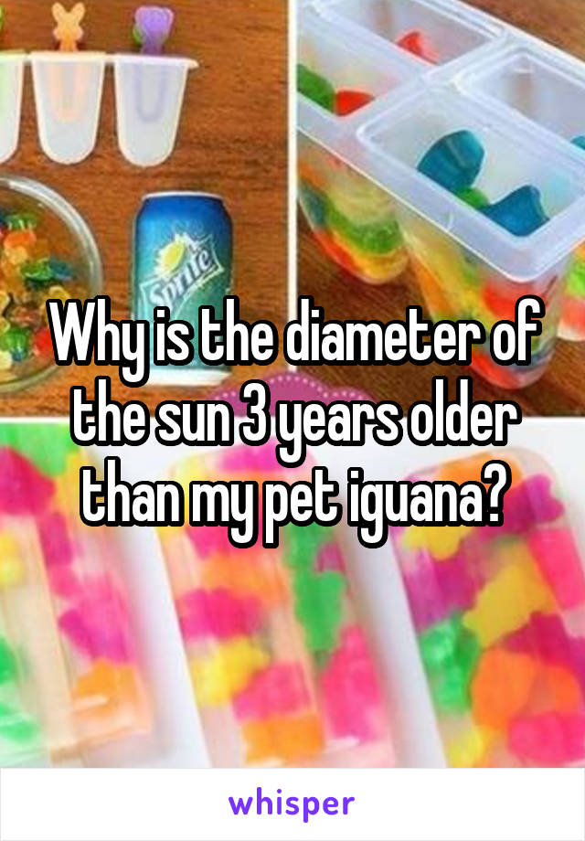 Why is the diameter of the sun 3 years older than my pet iguana?