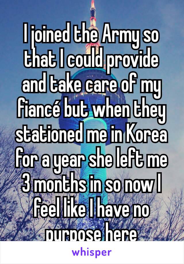I joined the Army so that I could provide and take care of my fiancé but when they stationed me in Korea for a year she left me 3 months in so now I feel like I have no purpose here
