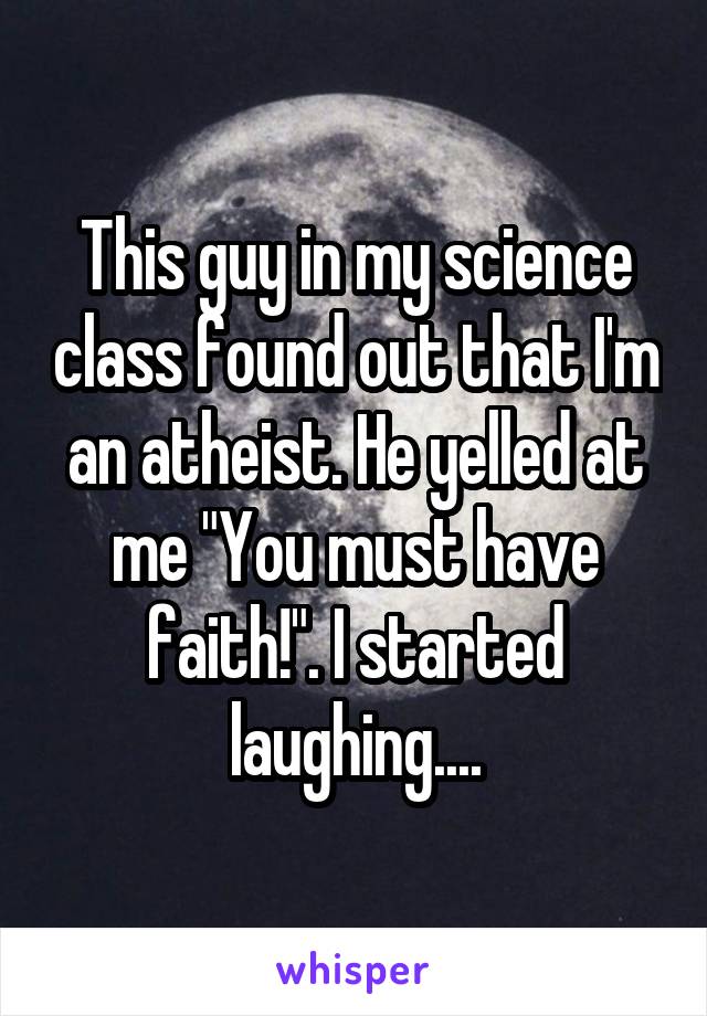 This guy in my science class found out that I'm an atheist. He yelled at me "You must have faith!". I started laughing....
