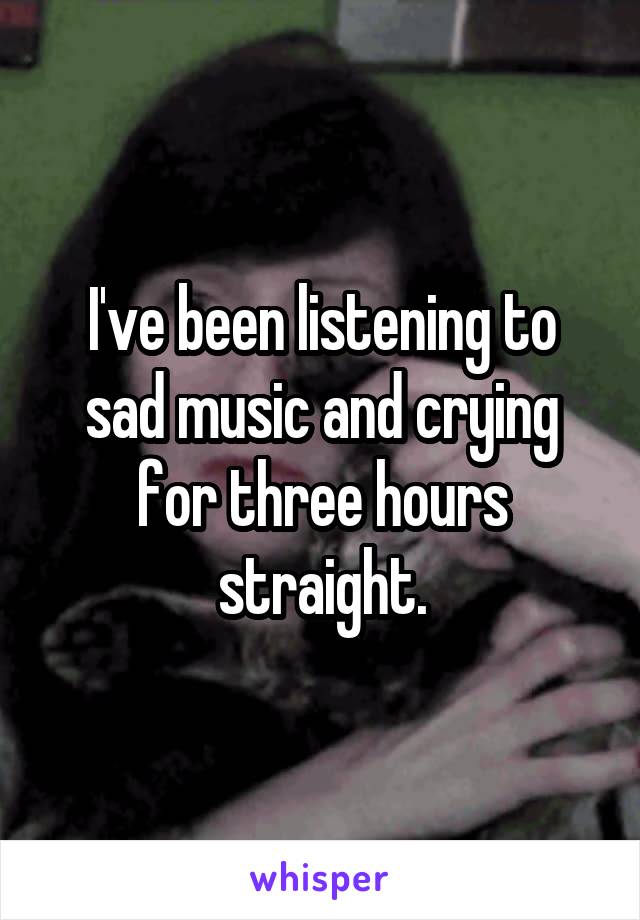 I've been listening to sad music and crying for three hours straight.