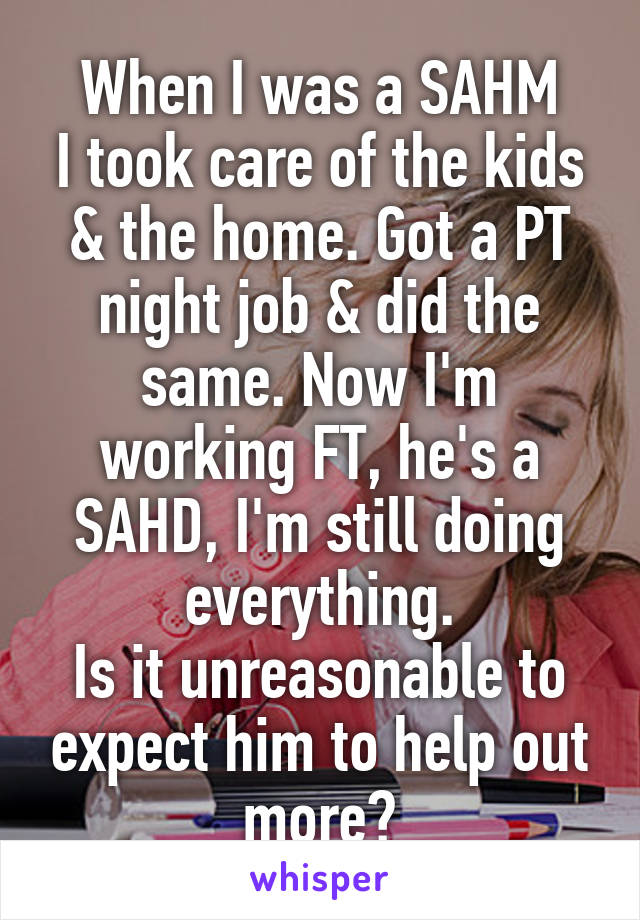 When I was a SAHM
I took care of the kids & the home. Got a PT night job & did the same. Now I'm working FT, he's a SAHD, I'm still doing everything.
Is it unreasonable to expect him to help out more?