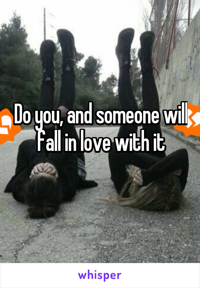 Do you, and someone will fall in love with it
